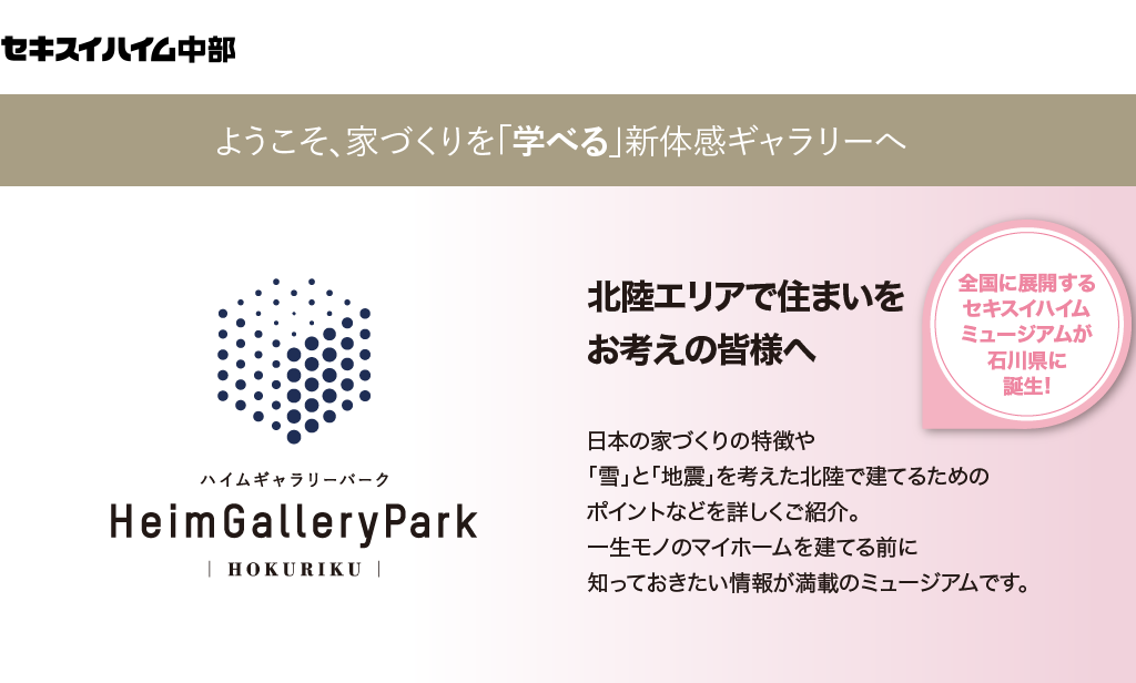 日本の家づくりの特徴や「雪」と「地震」を考えた北陸で建てるためのポイントなどを詳しくご紹介。一生モノのマイホームを建てる前に知っておきたい情報が満載のミュージアムです。