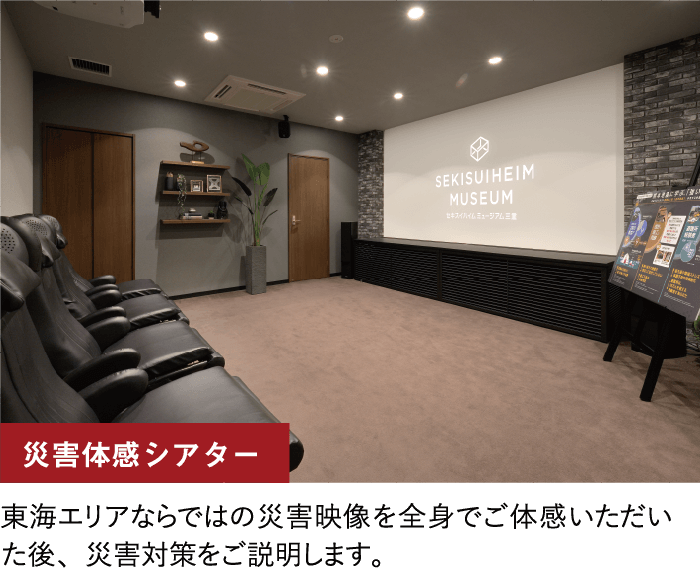 災害体感シアター/東海エリアならではの災害映像を全身でご体感いただいた後、災害対策をご説明します。
