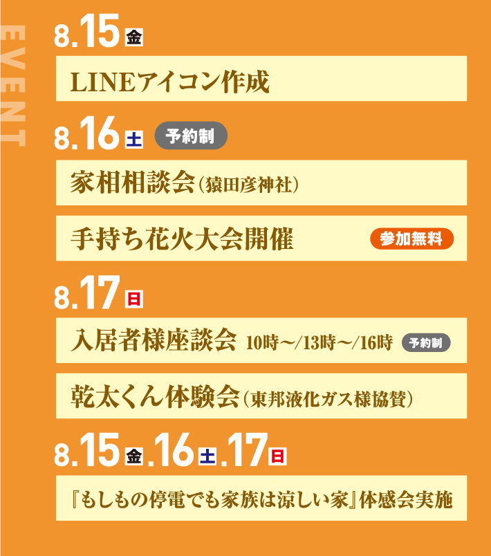 8月15日、LINEアイコン作成 16日、家相相談会（猿田彦神社）手持ち花火大会開催 17日、入居者様座談会 10時〜/13時〜/16時 乾太くん体験会（東邦液化ガス様協賛）8月15日、16日、17日、『もしもの停電でも家族は涼しい家』体感会実施