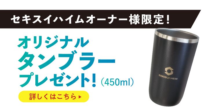 セキスイハイムオーナー様限定！ オリジナルタンブラープレゼント！（450ml）詳しくはこちら