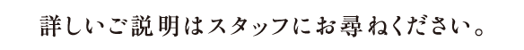 詳しいご説明はスタッフにお尋ねください。