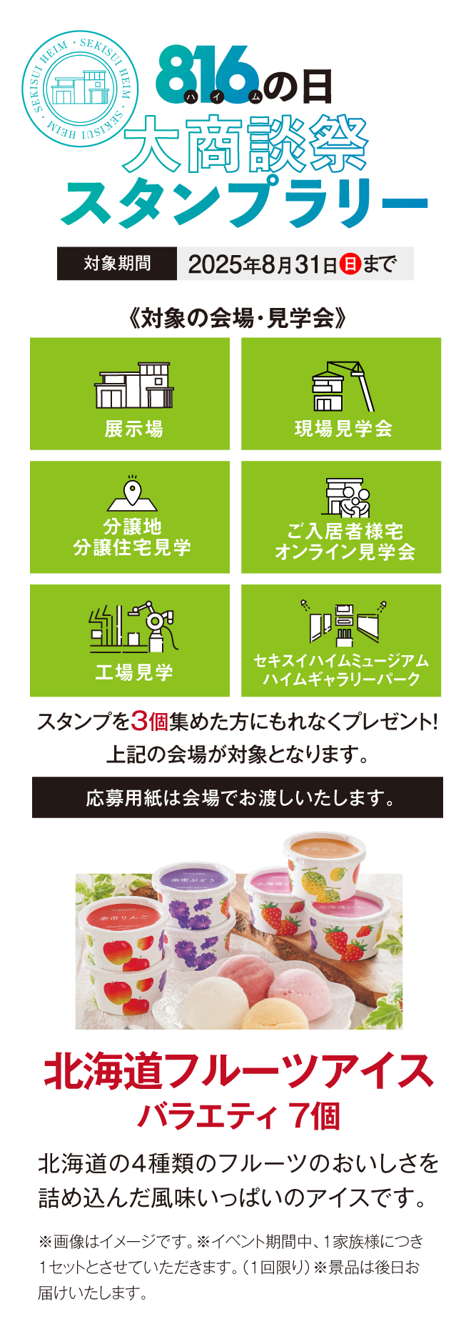 816の日大商談会スタンプラリー、対象期間2025年8月31日まで。対象の会場・見学会、展示場、現場見学会、分譲地分譲住宅見学会、ご入居者様宅オンライン見学会、工場見学、セキスイハイムミュージアムハイムギャラリーパーク、スタンプ3個集めた方にもれなくプレゼント！北海道フルーツアイスバラエティ7個 北海道の4種類のフルーツのおいしさを詰め込んだ風味いっぱいのアイスです。