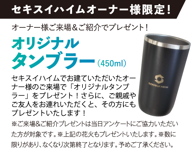 セキスイハイムオーナー様限定！オーナー様ご来場＆ご紹介でプレゼント！オリジナルタンブラー （450ml）セキスイハイムでお建ていただいたオーナー様のご来場で「オリジナルタンブラー」をプレゼント！さらに、ご親戚やご友人をお連れいただくと、その方にもプレゼントいたします！